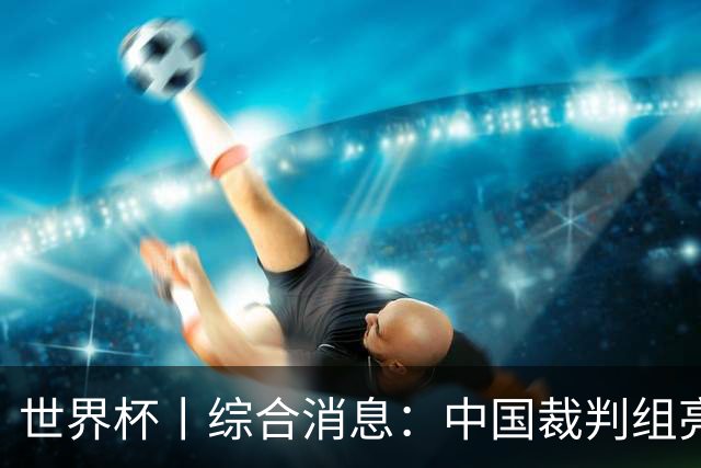 世界杯丨综合消息：中国裁判组亮相创历史 世界杯迎来千场里程碑